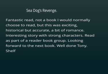 Fantastic read, not a book I would normally choose to read, but this was exciting, historical but accurate, a bit of romance. Interesting story with strong characters. Read as part of a reader book group. Looking  forward to the next book. Well done Tony. Shelf     Sea Dog’s Revenge.