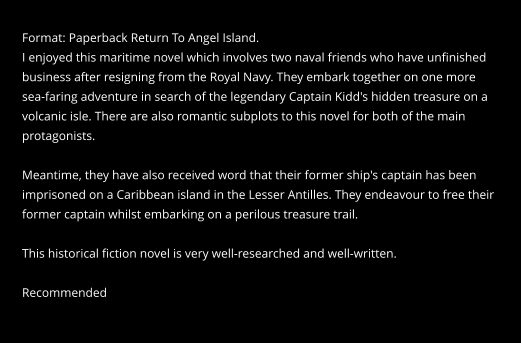 Format: Paperback Return To Angel Island. I enjoyed this maritime novel which involves two naval friends who have unfinished  business after resigning from the Royal Navy. They embark together on one more  sea-faring adventure in search of the legendary Captain Kidd's hidden treasure on a  volcanic isle. There are also romantic subplots to this novel for both of the main  protagonists.  Meantime, they have also received word that their former ship's captain has been  imprisoned on a Caribbean island in the Lesser Antilles. They endeavour to free their  former captain whilst embarking on a perilous treasure trail.  This historical fiction novel is very well-researched and well-written.  Recommended